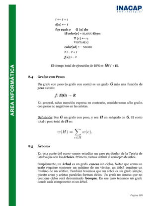 t ← t +1
                   d[u] ← t
                   for each v ∈ α [u] do
                         if color[v] = BLANCO then
                                π [v] ← u
                                VISITAR(v)
                         color[uI] ← NEGRO
                         t ← t +1
                         f[u] ← t

                El tiempo total de ejecución de DFS es   Θ(V + E).

8.4   Grafos con Pesos

      Un grafo con peso (o grafo con costo) es un grafo G más una función de
      peso o costo:

                   f: E(G) → R
      En general, salvo mención expresa en contrario, consideramos sólo grafos
      con pesos no negativos en las aristas.


      Definición: Sea G un grafo con peso, y sea H un subgrafo de G. El costo
      total o peso total de H es:




8.5   Árboles

      En esta parte del curso vamos estudiar un caso particular de la Teoría de
      Grafos que son los árboles. Primero, vamos definir el concepto de árbol.

      Simplemente, un árbol es un grafo conexo sin ciclos. Notar que como un
      grafo requiere contener un mínimo de un vértice, un árbol contiene un
      mínimo de un vértice. También tenemos que un árbol es un grafo simple,
      puesto arcos y aristas paralelas forman ciclos. Un grafo no conexo que no
      contiene ciclos será denominado bosque. En ese caso tenemos un grafo
      donde cada componente es un árbol.



                                                                      Página 109
 