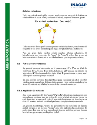 Árboles cobertores

      Dado un grafo G no dirigido, conexo, se dice que un subgrafo T de G es un
      árbol cobertor si es un árbol y contiene el mismo conjunto de nodos que G.




      Todo recorrido de un grafo conexo genera un árbol cobertor, consistente del
      conjunto de los arcos utilizados para llegar por primera vez a cada nodo.

      Para un grafo dado pueden existir muchos árboles cobertores. Si
      introducimos un concepto de "peso" (o "costo") sobre los arcos, es
      interesante tratar de encontrar un árbol cobertor que tenga costo mínimo.


8.6   Árbol Cobertor Mínimo

      En general estamos interesados en el caso en que H = T es un árbol de
      cobertura de G. Ya que G es finito, la función w(t) alcanza su mínimo en
      algún árbol T. Nos interesa hallar algún árbol T que minimice el costo total;
      dicho grafo no tiene por qué se único.

      En esta sección veremos dos algoritmos para encontrar un árbol cobertor
      mínimo para un grafo no dirigido dado, conexo y con costos asociados a los
      arcos. El costo de un árbol es la suma de los costos de sus arcos.


8.6.1 Algoritmo de Kruskal

      Este es un algoritmo del tipo "avaro" ("greedy"). Comienza inicialmente con
      un grafo que contiene sólo los nodos del grafo original, sin arcos. Luego, en
      cada iteración, se agrega al grafo el arco más barato que no introduzca un
      ciclo. El proceso termina cuando el grafo está completamente conectado.

      En general, la estrategia "avara" no garantiza que se encuentre un óptimo
      global, porque es un método "miope", que sólo optimiza las decisiones de
      corto plazo. Por otra parte, a menudo este tipo de métodos proveen buenas
      heurísticas, que se acercan al óptimo global.


                                                                          Página 110
 