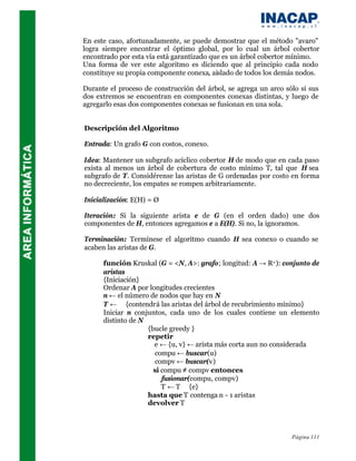 En este caso, afortunadamente, se puede demostrar que el método "avaro"
logra siempre encontrar el óptimo global, por lo cual un árbol cobertor
encontrado por esta vía está garantizado que es un árbol cobertor mínimo.
Una forma de ver este algoritmo es diciendo que al principio cada nodo
constituye su propia componente conexa, aislado de todos los demás nodos.

Durante el proceso de construcción del árbol, se agrega un arco sólo si sus
dos extremos se encuentran en componentes conexas distintas, y luego de
agregarlo esas dos componentes conexas se fusionan en una sola.


Descripción del Algoritmo

Entrada: Un grafo G con costos, conexo.

Idea: Mantener un subgrafo acíclico cobertor H de modo que en cada paso
exista al menos un árbol de cobertura de costo mínimo T, tal que H sea
subgrafo de T. Considérense las aristas de G ordenadas por costo en forma
no decreciente, los empates se rompen arbitrariamente.

Inicialización: E(H) = Ø

Iteración: Si la siguiente arista e de G (en el orden dado) une dos
componentes de H, entonces agregamos e a E(H). Si no, la ignoramos.

Terminación: Termínese el algoritmo cuando H sea conexo o cuando se
acaben las aristas de G.

      función Kruskal (G = <N, A>: grafo; longitud: A → R+): conjunto de
      aristas
      {Iniciación}
      Ordenar A por longitudes crecientes
      n ← el número de nodos que hay en N
      T ← ∅ {contendrá las aristas del árbol de recubrimiento mínimo}
      Iniciar n conjuntos, cada uno de los cuales contiene un elemento
      distinto de N
                    {bucle greedy }
                    repetir
                      e ← {u, v} ← arista más corta aun no considerada
                       compu ← buscar(u)
                       compv ← buscar(v)
                      si compu ≠ compv entonces
                         fusionar(compu, compv)
                         T ← T ∪ {e}
                    hasta que T contenga n - 1 aristas
                    devolver T



                                                                  Página 111
 