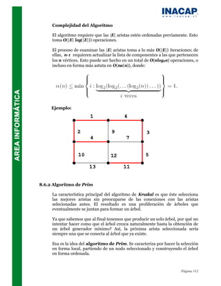 Complejidad del Algoritmo

     El algoritmo requiere que las |E| aristas estén ordenadas previamente. Esto
     toma O(|E| log(|E|)) operaciones.

     El proceso de examinar las |E| aristas toma a lo más O(|E|) iteraciones; de
     ellas, n-1 requieren actualizar la lista de componentes a las que pertenecen
     los n vértices. Esto puede ser hecho en un total de O(nlog2n) operaciones, o
     incluso en forma más astuta en O(na(n)), donde:




     Ejemplo:




8.6.2 Algoritmo de Prim

     La característica principal del algoritmo de Kruskal es que éste selecciona
     las mejores aristas sin preocuparse de las conexiones con las aristas
     selecionadas antes. El resultado es una proliferación de árboles que
     eventualmente se juntan para formar un árbol.

     Ya que sabemos que al final tenemos que producir un solo árbol, por qué no
     intentar hacer como que el árbol crezca naturalmente hasta la obtención de
     un árbol generador mínimo? Así, la próxima arista seleccionada sería
     siempre una que se conecta al árbol que ya existe.

     Esa es la idea del algoritmo de Prim. Se caracteriza por hacer la selección
     en forma local, partiendo de un nodo seleccionado y construyendo el árbol
     en forma ordenada.



                                                                        Página 112
 