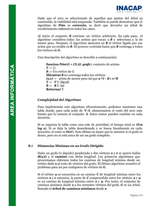 Dado que el arco es seleccionado de aquellos que parten del árbol ya
      construído, la viabilidad está asegurada. También se puede demostrar que el
      algoritmo de Prim es correcto, es decir que devuelve un árbol de
      recubrimiento minimal en todos los casos.

      Al inicio el conjunto B cont iene un vértice arbitrario. En cada paso, el
      algoritmo considera todas las aristas que tocan a B y selecciona a la de
      menor peso. Después, el algoritmo aumenta en B el vértice ligado por esa
      arista que no estaba en B. El proceso continúa hasta que B contenga a todos
      los vértices de G.

      Una descripción del algoritmo se describe a continuación:

            funcion Prim(G = (N,A): grafo): conjunto de aristas
            T := {}
            B := Un vértice de G
            Mientras B no contenga todos los vértices
            (u,v) := arista de menor peso tal que u V - B e v B
            T := T U {(u,v)}
            B := B U {u}
            Retornar T


      Complejidad del Algoritmo

      Para implementar este algoritmo eficientemente, podemos mantener una
      tabla donde, para cada nodo de V-A, almacenamos el costo del arco más
      barato que lo conecta al conjunto A. Estos costos pueden cambiar en cada
      iteración.

      Si se organiza la tabla como una cola de prioridad, el tiempo total es O(m
      log n). Si se deja la tabla desordenada y se busca linealmente en cada
      iteración, el costo es O(n2). Esto último es mejor que lo anterior si el grafo es
      denso, pero no si está cerca de ser un grafo completo.


8.7   Distancias Mínimas en un Grafo Dirigido

      Dado un grafo (o digrafo) ponderado y dos vértices s y t se quiere hallar
      d(s,t) y el camino con dicha longitud. Los primeros algoritmos que
      presentamos obtienen todos los caminos de longitud mínima desde un
      vértice dado s al resto de vértices del grafo. El último algoritmo resuelve el
      problema para un par cualquiera de vértices de G.

      Si el vértice u se encuentra en un camino C de longitud mínima entre los
      vértices s y z entonces, la parte de C comprendida entre los vértices s y u
      es un camino de longitud mínima entre s y u. Por tanto, el conjunto de
      caminos mínimos desde s a los restantes vértices del grafo G es un árbol,
      llamado el árbol de caminos mínimos desde s.

                                                                             Página 113
 