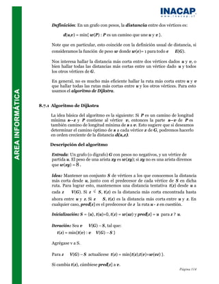 Definición: En un grafo con pesos, la distancia entre dos vértices es:

           d(u,v) = min{ w(P) : P es un camino que une u y v }.

     Note que en particular, esto coincide con la definición usual de distancia, si
     consideramos la función de peso w donde w(e)= 1 para todo e ∈ E(G).

     Nos interesa hallar la distancia más corta entre dos vértices dados u y v, o
     bien hallar todas las distancias más cortas entre un vértice dado u y todos
     los otros vértices de G.

     En general, no es mucho más eficiente hallar la ruta más corta entre u y v
     que hallar todas las rutas más cortas entre u y los otros vértices. Para esto
     usamos el algoritmo de Dijkstra.


8.7.1 Algoritmo de Dijkstra

     La idea básica del algoritmo es la siguiente: Si P es un camino de longitud
     mínima s--z y P contiene al vértice v, entonces la parte s--v de P es
     también camino de longitud mínima de s a v. Esto sugiere que si deseamos
     determinar el camino óptimo de s a cada vértice z de G, podremos hacerlo
     en orden creciente de la distancia d(s,z).

     Descripción del algoritmo

     Entrada: Un grafo (o digrafo) G con pesos no negativos, y un vértice de
     partida u. El peso de una arista xy es w(xy); si xy no es una arista diremos
     que w(xy) = 8 .

     Idea: Mantener un conjunto S de vértices a los que conocemos la distancia
     más corta desde u, junto con el predecesor de cada vértice de S en dicha
     ruta. Para lograr esto, mantenemos una distancia tentativa t(z) desde u a
     cada z ∈ V(G). Si z      S, t(z) es la distancia más corta encontrada hasta
     ahora entre u y z. Si z ∈ S, t(z) es la distancia más corta entre u y z. En
     cualquier caso, pred[z] es el predecesor de z la ruta u - z en cuestión.

     Inicialización: S = {u}, t(u)=0, t(z) = w(uz) y pred[z] = u para z ? u.

     Iteración: Sea v ∈ V(G) – S, tal que:
        t(z) = min{t(v) : v∈ V(G) – S }

     Agrégase v a S.

     Para z ∈ V(G) – S actualícese t(z) = min{t(z),t(v)+w(vz) }.

     Si cambia t(z), cámbiese pred[z] a v.
                                                                           Página 114
 