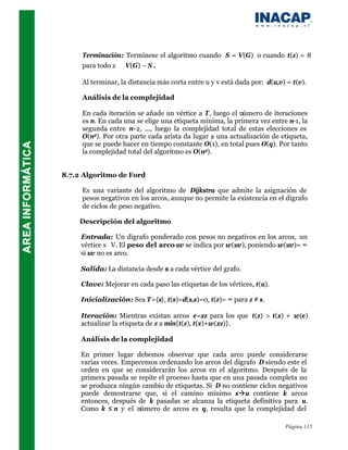 Terminación: Termínese el algoritmo cuando S = V(G) o cuando t(z) = 8
     para todo z ∈ V(G) – S .

     Al terminar, la distancia más corta entre u y v está dada por: d(u,v) = t(v).

     Análisis de la complejidad

     En cada iteración se añade un vértice a T, luego el número de iteraciones
     es n. En cada una se elige una etiqueta mínima, la primera vez entre n-1, la
     segunda entre n-2, ..., luego la complejidad total de estas elecciones es
     O(n2). Por otra parte cada arista da lugar a una actualización de etiqueta,
     que se puede hacer en tiempo constante O(1), en total pues O(q). Por tanto
     la complejidad total del algoritmo es O(n2).


8.7.2 Algoritmo de Ford

     Es una variante del algoritmo de Dijkstra que admite la asignación de
     pesos negativos en los arcos, aunque no permite la existencia en el digrafo
     de ciclos de peso negativo.

    Descripción del algoritmo

     Entrada: Un digrafo ponderado con pesos no negativos en los arcos, un
     vértice s∈V. El peso del arco uv se indica por w(uv), poniendo w(uv)= ∞
     si uv no es arco.

     Salida: La distancia desde s a cada vértice del grafo.

     Clave: Mejorar en cada paso las etiquetas de los vértices, t(u).

     Inicialización: Sea T={s}, t(s)=d(s,s)=0, t(z)= ∞ para z ≠ s.

     Iteración: Mientras existan arcos e=xz para los que t(z) > t(x) + w(e)
     actualizar la etiqueta de z a min{t(z), t(x)+w(xz)}.

     Análisis de la complejidad

     En primer lugar debemos observar que cada arco puede considerarse
     varias veces. Empecemos ordenando los arcos del digrafo D siendo este el
     orden en que se considerarán los arcos en el algoritmo. Después de la
     primera pasada se repite el proceso hasta que en una pasada completa no
     se produzca ningún cambio de etiquetas. Si D no contiene ciclos negativos
     puede demostrarse que, si el camino mínimo sàu contiene k arcos
     entonces, después de k pasadas se alcanza la etiqueta definitiva para u.
     Como k ≤ n y el número de arcos es q, resulta que la complejidad del

                                                                          Página 115
 
