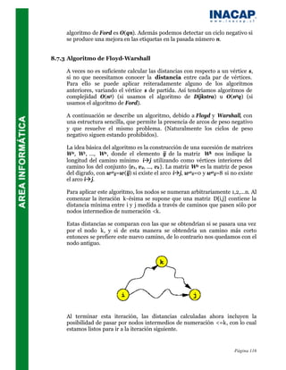 algoritmo de Ford es O(qn). Además podemos detectar un ciclo negativo si
     se produce una mejora en las etiquetas en la pasada número n.


8.7.3 Algoritmo de Floyd-Warshall

     A veces no es suficiente calcular las distancias con respecto a un vértice s,
     si no que necesitamos conocer la distancia entre cada par de vértices.
     Para ello se puede aplicar reiteradamente alguno de los algoritmos
     anteriores, variando el vértice s de partida. Así tendríamos algoritmos de
     complejidad O(n3) (si usamos el algoritmo de Dijkstra) u O(n2q) (si
     usamos el algoritmo de Ford).

     A continuación se describe un algoritmo, debido a Floyd y Warshall, con
     una estructura sencilla, que permite la presencia de arcos de peso negativo
     y que resuelve el mismo problema. (Naturalmente los ciclos de peso
     negativo siguen estando prohibidos).

     La idea básica del algoritmo es la construcción de una sucesión de matrices
     W0, W1, ..., Wn , donde el elemento ij de la matriz Wk nos indique la
     longitud del camino mínimo iàj utilizando como vértices interiores del
     camino los del conjunto {v1, v2, ..., vk }. La matriz W0 es la matriz de pesos
     del digrafo, con w 0ij=w(ij) si existe el arco iàj, w 0ii=0 y w0ij=8 si no existe
     el arco iàj.

     Para aplicar este algoritmo, los nodos se numeran arbitrariamente 1,2,...n. Al
     comenzar la iteración k-ésima se supone que una matriz D[i,j] contiene la
     distancia mínima entre i y j medida a través de caminos que pasen sólo por
     nodos intermedios de numeración <k.

     Estas distancias se comparan con las que se obtendrían si se pasara una vez
     por el nodo k, y si de esta manera se obtendría un camino más corto
     entonces se prefiere este nuevo camino, de lo contrario nos quedamos con el
     nodo antiguo.




     Al terminar esta iteración, las distancias calculadas ahora incluyen la
     posibilidad de pasar por nodos intermedios de numeración <=k, con lo cual
     estamos listos para ir a la iteración siguiente.


                                                                             Página 116
 