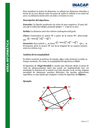Para inicializar la matriz de distancias, se utilizan las distancias obtenidas a
través de un arco directo entre los pares de nodos (o infinito si no existe tal
arco). La distancia inicial entre un nodo y sí mismo es cero.

Descripción del algoritmo

Entrada: Un digrafo ponderado sin ciclos de peso negativos. El peso del
arco uv se indica por w(uv), poniendo w(uv)= ∞ si uv no es arco.

Salida: La distancia entre dos vértices cualesquiera del grafo.

Clave: Construimos la matriz W a partir de la matriz W -1 observando
                              k                       k


que
Iteración: Para cada k=1,...,n, hacer                         ∀i,j=1,...,n
El elemento ij de la matriz W n nos da la longitud de un camino mínimo

entre los vértices i y j.


Análisis de la complejidad

Se deben construir n matrices de tamaño nxn y cada elemento se halla en
tiempo constante. Por tanto, la complejidad del algoritmo es O(n3)

El algoritmo de Floyd-Warshall es mucho más eficiente desde el punto de
vista de almacenamiento dado que puede ser implementado una vez
atualizado la distancia de la matriz con cada elección en k; no hay ninguna
necesidad de almacenar matrices diferentes. En muchas aplicaciones
específicas, es más rápido que cualquier versión de algoritmo de Dijkstra.


Ejemplo:




                                                                      Página 117
 