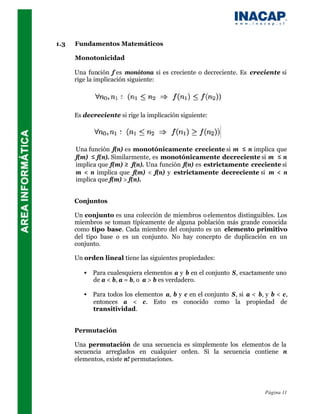 1.3   Fundamentos Matemáticos

      Monotonicidad

      Una función f es monótona si es creciente o decreciente. Es creciente si
      rige la implicación siguiente:




      Es decreciente si rige la implicación siguiente:




      Una función f(n) es monotónicamente creciente si m ≤ n implica que
      f(m) ≤ f(n). Similarmente, es monotónicamente decreciente si m ≤ n
      implica que f(m) ≥ f(n). Una función f(n) es estrictamente creciente si
      m < n implica que f(m) < f(n) y estrictamente decreciente si m < n
      implica que f(m) > f(n).


      Conjuntos

      Un conjunto es una colección de miembros o elementos distinguibles. Los
      miembros se toman típicamente de alguna población más grande conocida
      como tipo base. Cada miembro del conjunto es un elemento primitivo
      del tipo base o es un conjunto. No hay concepto de duplicación en un
      conjunto.

      Un orden lineal tiene las siguientes propiedades:

         • Para cualesquiera elementos a y b en el conjunto S, exactamente uno
           de a < b, a = b, o a > b es verdadero.

         • Para todos los elementos a, b y c en el conjunto S, si a < b, y b < c,
           entonces a < c. Esto es conocido como la propiedad de
           transitividad.


      Permutación

      Una permutación de una secuencia es simplemente los elementos de la
      secuencia arreglados en cualquier orden. Si la secuencia contiene n
      elementos, existe n! permutaciones.




                                                                         Página 11
 