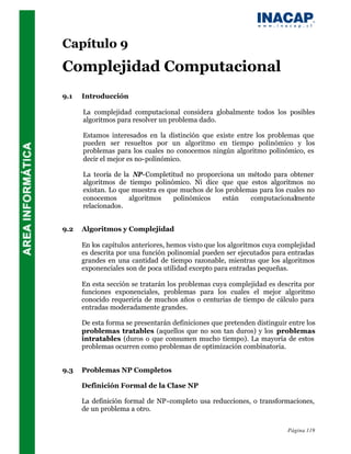 Capítulo 9
Complejidad Computacional
9.1   Introducción

      La complejidad computacional considera globalmente todos los posibles
      algoritmos para resolver un problema dado.

      Estamos interesados en la distinción que existe entre los problemas que
      pueden ser resueltos por un algoritmo en tiempo polinómico y los
      problemas para los cuales no conocemos ningún algoritmo polinómico, es
      decir el mejor es no-polinómico.

      La teoría de la NP-Completitud no proporciona un método para obtener
      algoritmos de tiempo polinómico. Ni dice que que estos algoritmos no
      existan. Lo que muestra es que muchos de los problemas para los cuales no
      conocemos      algoritmos    polinómicos    están   computacionalmente
      relacionados.


9.2   Algoritmos y Complejidad

      En los capítulos anteriores, hemos visto que los algoritmos cuya complejidad
      es descrita por una función polinomial pueden ser ejecutados para entradas
      grandes en una cantidad de tiempo razonable, mientras que los algoritmos
      exponenciales son de poca utilidad excepto para entradas pequeñas.

      En esta sección se tratarán los problemas cuya complejidad es descrita por
      funciones exponenciales, problemas para los cuales el mejor algoritmo
      conocido requeriría de muchos años o centurias de tiempo de cálculo para
      entradas moderadamente grandes.

      De esta forma se presentarán definiciones que pretenden distinguir entre los
      problemas tratables (aquellos que no son tan duros) y los problemas
      intratables (duros o que consumen mucho tiempo). La mayoría de estos
      problemas ocurren como problemas de optimización combinatoria.


9.3   Problemas NP Completos

      Definición Formal de la Clase NP

      La definición formal de NP-completo usa reducciones, o transformaciones,
      de un problema a otro.


                                                                         Página 119
 