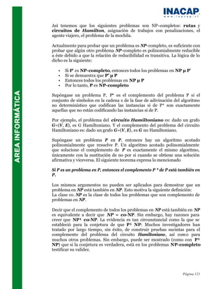 Así tenemos que los siguientes problemas son NP-completos: rutas y
circuitos de Hamilton, asignación de trabajos con penalizaciones, el
agente viajero, el problema de la mochila.

Actualmente para probar que un problema es NP-completo, es suficiente con
probar que algún otro problema NP-completo es polinomialmente reducible
a éste debido a que la relación de reducibilidad es transitiva. La lógica de lo
dicho es la siguiente:

   •   Si P’ es NP-completo, entonces todos los problemas en NP µ P’
   •   Si se demuestra que P’ µ P
   •   Entonces todos los problemas en NP µ P
   •   Por lo tanto, P es NP-completo

Supóngase un problema P, P* es el complemento del problema P si el
conjunto de símbolos en la cadena s de la fase de adivinación del algoritmo
no determinístico que codifican las instancias si de P* son exactamente
aquellas que no están codificando las instancias si de P.

Por ejemplo, el problema del circuito Hamiltoniano es: dado un grafo
G=(V, E), es G Hamiltoniano. Y el complemento del problema del circuito
Hamiltoniano es: dado un grafo G=(V, E), es G no Hamiltoniano.

Supóngase un problema P en P, entonces hay un algoritmo acotado
polinomialmente que resuelve P. Un algoritmo acotado polinomialmente
que solucione el complemento de P es exactamente el mismo algoritmo,
únicamente con la sustitución de no por si cuando se obtiene una solución
afirmativa y viceversa. El siguiente teorema expresa lo mencionado

Si P es un problema en P, entonces el complemento P * de P está también en
P.

Los mismos argumentos no pueden ser aplicados para demostrar que un
problema en NP está también en NP. Esto motiva la siguiente definición:
La clase co. NP es la clase de todos los problemas que son complemento de
problemas en NP.

Decir que el complemento de todos los problemas en NP está también en NP
es equivalente a decir que NP = co-NP. Sin embargo, hay razones para
creer que NP¹ co-NP. La evidencia es tan circunstancial como la que se
estableció para la conjetura de que P¹ NP: Muchos investigadores han
tratado por largo tiempo, sin éxito, de construir pruebas sucintas para el
complemento del problema del circuito Hamiltoniano, así com o para
muchos otros problemas. Sin embargo, puede ser mostrado (como con P¹
NP) que si la conjetura es verdadera, está en los problemas NP-completo
testificar su validez.




                                                                     Página 121
 