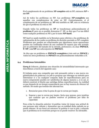 Si el complemento de un problema NP-completo está en NP, entonces NP =
      co-NP.

      Así de todos los problemas en NP, Los problemas NP-completo son
      aquellos con complementos de estar en NP. Contrariamente, si el
      complemento de un problema en NP está también en NP, esto es evidencia
      de que el problema no está en NP.

      Cuando todos los problemas en NP se transforman polinomialmente al
      problema P, pero no es posible demostrar P⊆NP, se dice que P es tan difícil
      como cualquier problema en NP y por lo tanto NP-hard.

      NP-hard es usado también en la literatura para referirse a los problemas de
      optimización de los cuales su problema de decisión asociado es NP-completo
      Problemas que pueden ser solucionados por algoritmos cuyas operaciones
      pueden ser confinadas dentro de una cantidad de espacio que está acotado
      por un polinomio del tamaño de la entrada, pertenecen a la clase PSPACE.
      P, NP y co-NP son subconjuntos de PSPACE.

      Se dice que un problema es PSPACE-completo si éste está en PSPACE y
      todos los otros problemas en PSPACE son polinomialmente reducibles a él.


9.4   Problemas Intratables

      Garey & Johnson, plantean una situación de intratabilidad interesante que
      describimos a través del siguiente caso:

      Si trabajas para una compañía que está pensando entrar a una nueva era
      globalizadora de gobierno y tu jefe te propone que obtengas un método para
      determinar si o no cualquier conjunto dado de especificaciones para un
      nuevo componente pueden ser satisfechas de alguna manera y, si es así, se
      deberá construir el diseño que satisfaga dichas expecificaciones. La realidad
      es que después de un tiempo comprobarás que no hay manera de obtener tal
      método. De modo que tendrás dos alternativas:

         1. Renunciar para evitar la pena de que te corran por inepto.

         2. Esperar a que te corran por inepto. Sería muy penoso, pero tendrías
            que confesar que no pudiste resolver el problema por falta de
            capacidad.

      Para evitar la situación anterior tú podrías tratar de tomar una actitud de
      una persona más valiente y demostrar que en realidad dicho método no se
      puede obtener. Si eso fuera así entonces tú podrías ir con tu jefe y aclararle
      que el problema no lo resolviste porque no se puede resolver: Es intratable.




                                                                           Página 122
 