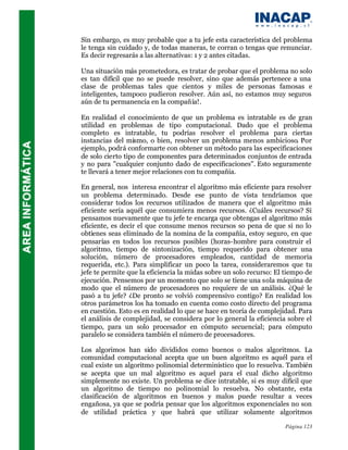 Sin embargo, es muy probable que a tu jefe esta característica del problema
le tenga sin cuidado y, de todas maneras, te corran o tengas que renunciar.
Es decir regresarás a las alternativas: 1 y 2 antes citadas.

Una situación más prometedora, es tratar de probar que el problema no solo
es tan difícil que no se puede resolver, sino que además pertenece a una
clase de problemas tales que cientos y miles de personas famosas e
inteligentes, tampoco pudieron resolver. Aún así, no estamos muy seguros
aún de tu permanencia en la compañía!.

En realidad el conocimiento de que un problema es intratable es de gran
utilidad en problemas de tipo computacional. Dado que el problema
completo es intratable, tu podrías resolver el problema para ciertas
instancias del mismo, o bien, resolver un problema menos ambicioso. Por
ejemplo, podrá conformarte con obtener un método para las especificaciones
de solo cierto tipo de componentes para determinados conjuntos de entrada
y no para "cualquier conjunto dado de especificaciones". Esto seguramente
te llevará a tener mejor relaciones con tu compañía.

En general, nos interesa encontrar el algoritmo más eficiente para resolver
un problema determinado. Desde ese punto de vista tendríamos que
considerar todos los recursos utilizados de manera que el algoritmo más
eficiente sería aquél que consumiera menos recursos. ¿Cuáles recursos? Si
pensamos nuevamente que tu jefe te encarga que obtengas el algoritmo más
eficiente, es decir el que consume menos recursos so pena de que si no lo
obtienes seas eliminado de la nomina de la compañía, estoy seguro, en que
pensarías en todos los recursos posibles (horas-hombre para construir el
algoritmo, tiempo de sintonización, tiempo requerido para obtener una
solución, número de procesadores empleados, cantidad de memoria
requerida, etc.). Para simplificar un poco la tarea, consideraremos que tu
jefe te permite que la eficiencia la midas sobre un solo recurso: El tiempo de
ejecución. Pensemos por un momento que solo se tiene una sola máquina de
modo que el número de procesadores no requiere de un análisis. ¿Qué le
pasó a tu jefe? ¿De pronto se volvió comprensivo contigo? En realidad los
otros parámetros los ha tomado en cuenta como costo directo del programa
en cuestión. Esto es en realidad lo que se hace en teoría de complejidad. Para
el análisis de complejidad, se considera por lo general la eficiencia sobre el
tiempo, para un solo procesador en cómputo secuencial; para cómputo
paralelo se considera también el número de procesadores.

Los algorimos han sido divididos como buenos o malos algoritmos. La
comunidad computacional acepta que un buen algoritmo es aquél para el
cual existe un algoritmo polinomial determinístico que lo resuelva. También
se acepta que un mal algoritmo es aquel para el cual dicho algoritmo
simplemente no existe. Un problema se dice intratable, si es muy difícil que
un algoritmo de tiempo no polinomial lo resuelva. No obstante, esta
clasificación de algoritmos en buenos y malos puede resultar a veces
engañosa, ya que se podría pensar que los algoritmos exponenciales no son
de utilidad práctica y que habrá que utilizar solamente algoritmos

                                                                    Página 123
 