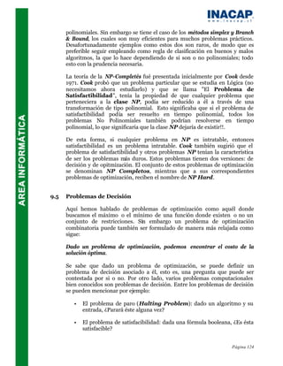 polinomiales. Sin embargo se tiene el caso de los métodos simplex y Branch
      & Bound, los cuales son muy eficientes para muchos problemas prácticos.
      Desafortunadamente ejemplos como estos dos son raros, de modo que es
      preferible seguir empleando como regla de clasificación en buenos y malos
      algoritmos, la que lo hace dependiendo de si son o no polinomiales; todo
      esto con la prudencia necesaria.

      La teoría de la NP-Completés fué presentada inicialmente por Cook desde
      1971. Cook probó que un problema particular que se estudia en Lógica (no
      necesitamos ahora estudiarlo) y que se llama "El Problema de
      Satisfactibilidad", tenía la propiedad de que cualquier problema que
      perteneciera a la clase NP, podía ser reducido a él a través de una
      transformación de tipo polinomial. Esto significaba que si el problema de
      satisfactibilidad podía ser resuelto en tiempo polinomial, todos los
      problemas No Polinomiales también podrían resolverse en tiempo
      polinomial, lo que significaría que la clase NP dejaría de existir!!.

      De esta forma, si cualquier problema en NP es intratable, entonces
      satisfactibilidad es un problema intratable. Cook también sugirió que el
      problema de satisfactibilidad y otros problemas NP tenían la característica
      de ser los problemas más duros. Estos problemas tienen dos versiones: de
      decisión y de opitmización. El conjunto de estos problemas de optimización
      se denominan NP Completos, mientras que a sus correspondientes
      problemas de optimización, reciben el nombre de NP Hard.


9.5   Problemas de Decisión

      Aquí hemos hablado de problemas de optimización como aquél donde
      buscamos el máximo o el mínimo de una función donde existen o no un
      conjunto de restricciones. Sin embargo un problema de optimización
      combinatoria puede también ser formulado de manera más relajada como
      sigue:

      Dado un problema de optimización, podemos encontrar el costo de la
      solución óptima.

      Se sabe que dado un problema de optimización, se puede definir un
      problema de decisión asociado a él, esto es, una pregunta que puede ser
      contestada por si o no. Por otro lado, varios problemas computacionales
      bien conocidos son problemas de decisión. Entre los problemas de decisión
      se pueden mencionar por ejemplo:

         •   El problema de paro (Halting Problem): dado un algoritmo y su
             entrada, ¿Parará éste alguna vez?

         •   El problema de satisfacibilidad: dada una fórmula booleana, ¿Es ésta
             satisfacible?


                                                                        Página 124
 