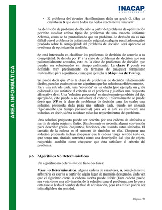 •   El problema del circuito Hamiltoniano: dado un grafo G, ¿Hay un
             circuito en G que visite todos los nodos exactamente una vez?.

      La definición de problema de decisión a partir del problema de optimización
      permite estudiar ambos tipos de problemas de una manera uniforme.
      Además, como se ha puntualizado que un problema de decisión no es más
      difícil que el problema de optimización original, cualquier resultado negativo
      probado sobre la complejidad del problema de decisión será aplicable al
      problema de optimización también.

      Se está interesado en clasificar los problemas de decisión de acuerdo a su
      complejidad. Se denota por P a la clase de problemas de decisión que son
      polinomialmente acotados, esto es, la clase de problemas de decisión que
      pueden ser solucionados en tiempo polinomial. La clase P puede ser
      definida muy precisamente en términos de cualquier formalismo
      matemático para algoritmos, como por ejemplo la Máquina de Turing.

      Se puede decir que P es la clase de problemas de decisión relativamente
      fáciles, para los cuales existe un algoritmo que los soluciona eficientemente.
      Para una entrada dada, una "solución" es un objeto (por ejemplo, un grafo
      coloreado) que satisface el criterio en el problema y justifica una respuesta
      afirmativa de si. Una "solución propuesta" es simplemente un objeto del tipo
      apropiado, este puede o no satisfacer el criterio. Informalmente se puede
      decir que NP es la clase de problemas de decisión para los cuales una
      solución propuesta dada para una entrada dada, puede ser checada
      rápidamente (en tiempo polinomial) para ver si ésta es realmente una
      solución, es decir, si ésta satisface todos los requerimientos del problema.

      Una solución propuesta puede ser descrita por una cadena de símbolos a
      partir de algún conjunto finito. Simplemente se necesita alguna convención
      para describir grafos, conjuntos, funciones, etc. usando estos símbolos. El
      tamaño de la cadena es el número de símbolos en ella. Chequear una
      solución propuesta incluye chequear que la cadena tenga sentido (esto es,
      que tenga una sintáxis correcta) como una descripción del tipo de objeto
      requerido, también como chequear que ésta satisface el criterio del
      problema.


9.6   Algoritmos No Determinísticos

      Un algoritmo no determinístico tiene dos fases:

      Fase no Determinística: alguna cadena de caracteres, s, completamente
      arbitraria es escrita a partir de algún lugar de memoria designado. Cada vez
      que el algoritmo corre, la cadena escrita puede diferir (Esta cadena puede
      ser vista como una adivinación de la solución para el problema, por lo que a
      esta fase se le da el nombre de fase de adivinación, pero s también podría ser
      ininteligible o sin sentido).


                                                                          Página 125
 