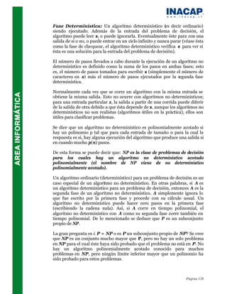 Fase Determinística: Un algoritmo determinístico (es decir ordinario)
siendo ejecutado. Además de la entrada del problema de decisión, el
algoritmo puede leer s, o puede ignorarla. Eventualmente éste para con una
salida de si o no, o puede entrar en un ciclo infinito y nunca parar (véase ésta
como la fase de chequear, el algoritmo determinístico verifica s para ver si
ésta es una solución para la entrada del problema de decisión).

El número de pasos llevados a cabo durante la ejecución de un algoritmo no
determinístico es definido como la suma de los pasos en ambas fases; esto
es, el número de pasos tomados para escribir s (simplemente el número de
caracteres en s) más el número de pasos ejecutados por la segunda fase
determinística.

Normalmente cada vez que se corre un algoritmo con la misma entrada se
obtiene la misma salida. Esto no ocurre con algoritmos no determinísticos;
para una entrada particular x, la salida a partir de una corrida puede diferir
de la salida de otra debido a que ésta depende de s. aunque los algoritmos no
determinísticos no son realistas (algoritmos útiles en la práctica), ellos son
útiles para clasificar problemas.

Se dice que un algoritmo no determinístico es polinomialmente acotado si
hay un polinomio p tal que para cada entrada de tamaño n para la cual la
respuesta es si, hay alguna ejecución del algoritmo que produce una salida si
en cuando mucho p(n) pasos.

De esta forma se puede decir que: NP es la clase de problemas de decisión
para los cuales hay un algoritmo no determinístico acotado
polinomialmente (el nombre de NP viene de no determinístico
polinomialmente acotado).

Un algoritmo ordinario (determinístico) para un problema de decisión es un
caso especial de un algoritmo no determinístico. En otras palabras, si A es
un algoritmo determinístico para un problema de decisión, entonces A es la
segunda fase de un algoritmo no determinístico. A simplemente ignora lo
que fue escrito por la primera fase y procede con su cálculo usual. Un
algoritmo no determinístico puede hacer cero pasos en la primera fase
(escribiendo la cadena nula). Así, si A corre en tiempo polinomial, el
algoritmo no determinístico con A como su segunda fase corre también en
tiempo polinomial. De lo mencionado se deduce que P es un subconjunto
propio de NP.

La gran pregunta es ¿ P = NP o es P un subconjunto propio de NP? Se cree
que NP es un conjunto mucho mayor que P, pero no hay un solo problema
en NP para el cual éste haya sido probado que el problema no está en P. No
hay un algoritmo polinomialmente acotado conocido para muchos
problemas en NP, pero ningún límite inferior mayor que un polinomio ha
sido probado para estos problemas.



                                                                      Página 126
 