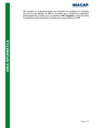 NP-completo es el término usado para describir los problemas de decisión
que son los más difíciles en NP en el sentido que, si hubiera un algoritmo
polinomialmente acotado para un problema NP-completo, entonces habría
un algoritmo polinomialmente acotado para cada problema en NP.




                                                                 Página 127
 