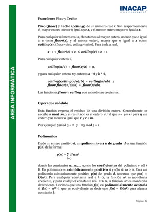 Funciones Piso y Techo

Piso (floor) y techo (ceiling) de un número real x. Son respectivamente
el mayor entero menor o igual que x, y el menor entero mayor o igual a x.

Para cualquier número real x, denotamos al mayor entero, menor que o igual
a x como floor(x), y al menor entero, mayor que o igual a x como
ceiling(x); (floor=piso, ceiling=techo). Para toda x real,

      x - 1 < floor(x) ≤ x ≤ ceiling(x) < x + 1

Para cualquier entero n,

      ceiling(x/2) + floor(x/2) = n,

y para cualquier entero n y enteros a ≠ 0 y b ≠ 0,

      ceiling(ceiling(n/a)/b) = ceiling(n/ab) y
      floor(floor(n/a)/b) = floor(n/ab).

Las funciones floor y ceiling son monótonas crecientes.


Operador módulo

Esta función regresa el residuo de una división entera. Generalmente se
escribe n mod m, y el resultado es el entero r, tal que n= qm+r para q un
entero y/0 menor o igual que r y r < m.

Por ejemplo: 5 mod 3 = 2 y 25 mod 3 = 1


Polinomios

Dado un entero positivo d, un polinomio en n de grado d es una función
p(n) de la forma:

             p(n) = ∑ d*ai n i
                    i=0

donde las constantes a0 , a1 ,..., ad son los coeficientes del polinimio y ad ≠
0. Un polinomio es asintóticamente positivo si y sólo si ad > 0. Para un
polinomio asintóticamente positivo p(n) de grado d, tenemos que p(n) =
O(nd ). Para cualquier constante real a ≥ 0, la función na es monótona
creciente, y para cualquier constante real a ≤ 0, la función na es monótona
decreciente. Decimos que una función f(n) es polinomialmente acotada
si f(n) = nO(1), que es equivalente en decir que f(n) = O(nk ) para alguna
constante k.

                                                                      Página 12
 