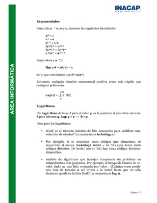 Exponenciales

Para toda a ≠ 0, m y n, tenemos las siguientes identidades:

       aº = 1
       a¹ = a
       a(-1) = 1/a
       (a m ) n = a m n
       (a m ) n = (a n ) m
       a m a n = a m +n

Para todo n y a ≥ ,1

       lim nà ∞ nb/an = 0

de lo que concluimos que nb =o(an ).

Entonces, cualquier función exponencial positiva crece más rápido que
cualquier polinomio.

                    i=0
       exp(x) = ∑ x i /(i!)
                ∞

Logaritmos

Un logaritmo de base b para el valor y, es la potencia al cual debe elevarse
b para obtener y. Logb y = x ó bx =y.

Usos para los logaritmos:

   •   ¿Cuál es el número mínimo de bits necesarios para codificar una
       colección de objetos? La respuesta es techo(log2 n).

   •   Por ejemplo, si se necesitan 1000 códigos que almacenar, se
       requerirán al menos techo(log2 1000) = 10 bits para tener 1000
       códigos distintos. De hecho con 10 bits hay 1024 códigos distintos
       disponibles.

   •   Análisis de algoritmos que trabajan rompiendo un problema en
       subproblemas más pequeños. Por ejemplo, la búsqueda binaria de un
       valor dado en una lista ordenada por valor. ¿Cuántas veces puede
       una lista de tamaño n ser divida a la mitad hasta que un sólo
       elemento quede en la lista final? La respuesta es log2 n.




                                                                    Página 13
 