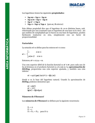 Los logaritmos tienen las siguientes propiedades:

   •   log nm = log n + log m
   •   log n/m = log n – log m
   •   log nr = r log n
   •   loga n = logb n/ logb a (para a y b enteros)

Esta última propiedad dice que el logaritmo de n en distintas bases, está
relacionado por una constante (que es logaritmo de una base en la otra). Así
que análisis de complejidad que se hacen en una base de logaritmos, pueden
fácilmente traducirse en otra, simplemente con un factor de
proporcionalidad.


Factoriales

La notación n! se define para los enteros n ≥ 0 como:

        1          si n=0
n! =
        n·(n-1)!    si n>0

Entonces, n!=1·2·3·4 ··· n.

Una cota superior débil de la función factorial es n! ≤ nn , pues cada uno de
los n términos en el producto factorial es a lo más n. La aproximación de
Stirling, proporciona una cota superior ajustada, y también una cota
inferior:

       n! = sqrt{2pn} (n/e)n (1 + Q(1/n))

donde e es la base del logaritmo natural. Usando la aproximación de
Stirling, podemos demostrar que:

       n! = o(nn )
       n! = (2n )
       lg(n!) = Q(n lg n)


Números de Fibonacci

Los números de Fibonacci se definen por la siguiente recurrencia:


       F0 = 0
       F1 = 1
       Fi = Fi-1 + Fi-2 para i ≥ 2

                                                                     Página 14
 