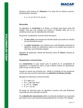Entonces cada número de Fibonacci es la suma de los números previos,
produciendo la sucesión:

       0, 1, 1, 2, 3, 5, 8, 13, 21, 34, 55, ...



Recursión

Un algoritmo es recursivo si se llama a sí mismo para hacer parte del
trabajo. Para que este enfoque sea exitoso, la llamada debe ser en un
problema menor que al originalmente intentado.

En general, un algoritmo recursivo tiene dos partes:

   •   El caso base, que maneja una entrada simple que puede ser resuelta
       sin una llamada recursiva

   •   La parte recursiva, que contiene una o más llamadas recursivas al
       algoritmo, donde los parámetros están en un sentido más cercano al
       caso base, que la llamada original.

Ejemplos de aplicación: cálculo del factorial, torres de Hanoi y función de
Ackermann.


Sumatorias y recurrencias

Las sumatorias se usan mucho para el análisis de la complejidad de
programas, en especial de ciclos, ya que realizan conteos de operaciones
cada vez que se entra al ciclo.

Cuando se conoce una ecuación que calcula el resultado de una sumatoria,
se dice que esta ecuación representa una solución en forma cerrada.

Ejemplos de soluciones en forma cerrada:

   •   Σ i = n(n+1)/2
   •   Σ i2 = (2n3 +3n2 +n)/6
   •   Σ 1 log n n = n log n
   •   Σ ∞ ai = 1/(1-a)

El tiempo de ejecución para un algoritmo recursivo está más fácilmente
expresado por una expresión recursiva.

Una relación de recurrencia define una función mediante una expresión
que incluye una o más instancias (más pequeñas) de si misma. Por ejemplo:

                                                                   Página 15
 