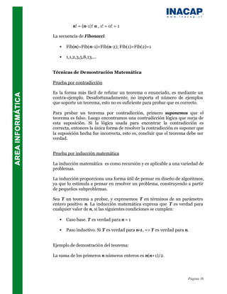 n! = (n-1)! n , 1! = 0! = 1

La secuencia de Fibonacci:

   •   Fib(n)=Fib(n-1)+Fib(n-2); Fib(1)=Fib(2)=1

   •   1,1,2,3,5,8,13,...


Técnicas de Demostración Matemática

Prueba por contradicción

Es la forma más fácil de refutar un teorema o enunciado, es mediante un
contra-ejemplo. Desafortunadamente, no importa el número de ejemplos
que soporte un teorema, esto no es suficiente para probar que es correcto.

Para probar un teorema por contradicción, primero suponemos que el
teorema es falso. Luego encontramos una contradicción lógica que surja de
esta suposición. Si la lógica usada para encontrar la contradicción es
correcta, entonces la única forma de resolver la contradicción es suponer que
la suposición hecha fue incorrecta, esto es, concluir que el teorema debe ser
verdad.


Prueba por inducción matemática

La inducción matemática es como recursión y es aplicable a una variedad de
problemas.

La inducción proporciona una forma útil de pensar en diseño de algoritmos,
ya que lo estimula a pensar en resolver un problema, construyendo a partir
de pequeños subproblemas.

Sea T un teorema a probar, y expresemos T en términos de un parámetro
entero positivo n. La inducción matemática expresa que T es verdad para
cualquier valor de n, si las siguientes condiciones se cumplen:

   •   Caso base. T es verdad para n = 1

   •   Paso inductivo. Si T es verdad para n-1, => T es verdad para n.


Ejemplo de demostración del teorema:

La suma de los primeros n números enteros es n(n+1)/2.




                                                                     Página 16
 