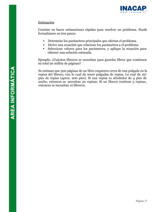 Estimación

Consiste en hacer estimaciones rápidas para resolver un problema. Puede
formalizarse en tres pasos:

   •   Determine los parámetros principales que afectan el problema.
   •   Derive una ecuación que relacione los parámetros a el problema
   •   Seleccione valores para los parámetros, y aplique la ecuación para
       obtener una solución estimada.

Ejemplo: ¿Cuántos libreros se necesitan para guardar libros que contienen
en total un millón de páginas?

Se estiman que 500 páginas de un libro requieren cerca de una pulgada en la
repisa del librero, con lo cual da 2000 pulgadas de repisa. Lo cual da 167
pies de repisa (aprox. 200 pies). Si una repisa es alrededor de 4 pies de
ancho, entonces se necesitan 50 repisas. Si un librero contiene 5 repisas,
entonces se necesitan 10 libreros.




                                                                   Página 17
 