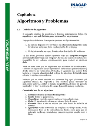 Capítulo 2
Algoritmos y Problemas
2.1   Definición de Algoritmo

      El concepto intuitivo de algoritmo, lo tenemos prácticamente todos: Un
      algoritmo es una serie finita de pasos para resolver un problema.

      Hay que hacer énfasis en dos aspectos para que un algoritmo exista:

         1. El número de pasos debe ser finito. De esta manera el algoritmo debe
            terminar en un tiempo finito con la solución del problema,

         2. El algoritmo debe ser capaz de determinar la solución del problema.

      De este modo, podemos definir algoritmo como un "conjunto de reglas
      operacionales inherentes a un cómputo". Se trata de un método sistemático,
      susceptible de ser realizado mecánicamente, para resolver un problema
      dado.

      Sería un error creer que los algoritmos son exclusivos de la informática.
      También son algoritmos los que aprendemos en la escuela para multiplicar y
      dividir números de varias cifras. De hecho, el algoritmo más famoso de la
      historia se remonta a la antigüedad: se trata del algoritmo de Euclides para
      calcular el máximo común divisor.

      Siempre que se desee resolver un problema hay que plantearse qué
      algoritmo utilizar. La respuesta a esta cuestión puede depender de
      numerosos factores, a saber, el tamaño del problema, el modo en que está
      planteado y el tipo y la potencia del equipo disponible para su resolución.

      Características de un algoritmo

         1. Entrada: definir lo que necesita el algoritmo
         2. Salida: definir lo que produce.
         3. No ambiguo: explícito, siempre sabe qué comando ejecutar.
         4. Finito: El algoritmo termina en un número finito de pasos.
         5. Correcto: Hace lo que se supone que debe hacer. La solución es
            correcta
         6. Efectividad: Cada instrucción se completa en tiempo finito. Cada
            instrucción debe ser lo suficientemente básica como para que en
            principio pueda ser ejecutada por cualquier persona usando papel y
            lápiz.

                                                                            Página 18
 