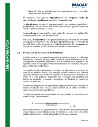 7. General: Debe ser lo suficientemente general como para contemplar
            todos los casos de entrada.

      Así podemos, decir que un Algoritmo es un conjunto finito de
      instrucciones precisas para resolver un problema.

      Un algoritmo es un método o proceso seguido para resolver un problema.
      Si el problema es visto como una función, entonces el algoritmo toma una
      entrada y la transforma en la salida.

      Un problema es una función o asociación de entradas con salidas. Un
      problema puede tener muchos algoritmos.

      Por tanto, un algoritmo es un procedimiento para resolver un problema
      cuyos pasos son concretos y no ambiguos. El algoritmo debe ser correcto, de
      longitud finita y debe terminar para todas las entradas. Un programa es
      una instanciación de un algoritmo en un lenguaje de programación.


2.2   Formulación y Resolución de Problemas

      Los algoritmos son los procedimientos que se construyen para la resolución
      de cualquier problema. De este modo, cuando se refiere a la construcción de
      un programa, nos estamos refiriéndo a la construcción de un algoritmo. El
      algoritmo no es un concepto proveniente del campo de la computación, sino
      que es un término matemático.

      Los algoritmos los encontramos, o mejor, los ejecutamos a lo largo de
      nuestras actividades diarias; por ejemplo, cuando hacemos una llamada
      telefónica, tenemos en cuenta un conjunto de instrucciones mínimas y el
      orden en el cual debemos ejecutarlas para conseguir comunicarnos con
      alguien en particular; o cuando consultamos un diccionario, cuando se
      prepara un menú, etc.

      Podemos conceptuar que un algoritmo es un procedimiento que contiene un
      conjunto finito de pasos que se deben ejecutar en un orden específico y
      lógico, para solucionar los problemas.

      Un algoritmo puede ser caracterizado por una función lo cual asocia una
      salida: s= f (E) a cada entrada E.




      Se dice entonces que un algoritmo calcula una función f. Entonces la entrada
      es una variable independiente básica en relación a la que se producen las
      salidas del algoritmo, y también los análisis de tiempo y espacio.


                                                                          Página 19
 