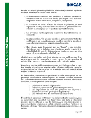Cuando se tiene un problema para el cual debemos especificar un algoritmo
solución, tendremos en cuenta varios puntos:

   o   Si no se conoce un método para solucionar el problema en cuestión,
       debemos hacer un análisis del mismo para llegar a una solución,
       después de evaluar alternativas, escogencias y excepciones.

   o   Si se conoce un "buen" método de solución al problema, se debe
       especificar exacta y completamente el método o procedimiento de
       solución en un lenguaje que se pueda interpretar fácilmente.

   o   Los problemas pueden agruparse en conjunto de problemas que son
       semejantes

   o   En algún sentido. "En general, un método para solucionar todos los
       problemas de un conjunto dado, se considera superior a un método
       para solucionar solamente un problema del conjunto.

   o   Hay criterios para determinar que tan "buena" es una solución,
       distintos de ver si trabaja o no, o hasta qué punto es general la
       aplicabilidad del método. Estos criterios involucran aspectos tales
       como: eficiencia, elegancia, velocidad, etc.

Al definir con exactitud un método de solución para un problema, este debe
estar en capacidad de encontrarla si existe; en caso de que no exista, el
método debe reconocer esta situación y suspender cualquier acción.

Formular y resolver problemas constituye una actividad esencial de la vida.
Los modelos educativos se han dedicado a plantear problemas y enseñar
como solucionarlos. Sin embargo, no se enseña nunca técnicas de cómo
resolver problemas en general.

La formulación y resolución de problemas ha sido preocupación de los
psicólogos cuando hablan de la inteligencia del hombre. Ellos han concebido
esta capacidad como el concurso de ciertas destrezas mentales relacionadas
con lo que ya se ha aprendido y que incluyen:

          o   Capacidad de analizar los problemas.
          o   La rapidez y precisión con que acude al pensamiento.
          o   Una organización de ideas para garantizar que se posee la
              información esencial que asegura el aprendizaje.
          o   Una retención clara del incremento de conocimiento.

No se trata de almacenar problemas y sus correspondientes soluciones, sino
de desarrollar una capacidad para hacer frente con éxito a situaciones
nuevas o desconocidas en la vida del hombre. Ante situaciones nuevas, el
que no sabe buscar soluciones se sentirá confuso y angustiado y entonces no
busca una estrategia y dará una primera solución para poner punto final a su
agonía.

                                                                    Página 20
 