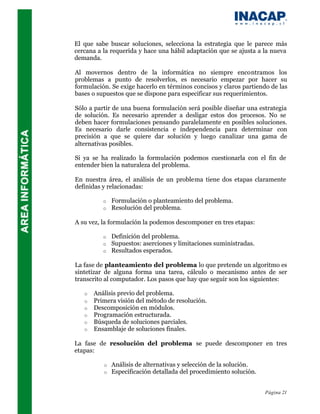 El que sabe buscar soluciones, selecciona la estrategia que le parece más
cercana a la requerida y hace una hábil adaptación que se ajusta a la nueva
demanda.

Al movernos dentro de la informática no siempre encontramos los
problemas a punto de resolverlos, es necesario empezar por hacer su
formulación. Se exige hacerlo en términos concisos y claros partiendo de las
bases o supuestos que se dispone para especificar sus requerimientos.

Sólo a partir de una buena formulación será posible diseñar una estrategia
de solución. Es necesario aprender a desligar estos dos procesos. No se
deben hacer formulaciones pensando paralelamente en posibles soluciones.
Es necesario darle consistencia e independencia para determinar con
precisión a que se quiere dar solución y luego canalizar una gama de
alternativas posibles.

Si ya se ha realizado la formulación podemos cuestionarla con el fin de
entender bien la naturaleza del problema.

En nuestra área, el análisis de un problema tiene dos etapas claramente
definidas y relacionadas:

          o   Formulación o planteamiento del problema.
          o   Resolución del problema.

A su vez, la formulación la podemos descomponer en tres etapas:

          o   Definición del problema.
          o   Supuestos: aserciones y limitaciones suministradas.
          o   Resultados esperados.

La fase de planteamiento del problema lo que pretende un algoritmo es
sintetizar de alguna forma una tarea, cálculo o mecanismo antes de ser
transcrito al computador. Los pasos que hay que seguir son los siguientes:

   o   Análisis previo del problema.
   o   Primera visión del método de resolución.
   o   Descomposición en módulos.
   o   Programación estructurada.
   o   Búsqueda de soluciones parciales.
   o   Ensamblaje de soluciones finales.

La fase de resolución del problema se puede descomponer en tres
etapas:

          o   Análisis de alternativas y selección de la solución.
          o   Especificación detallada del procedimiento solución.


                                                                     Página 21
 