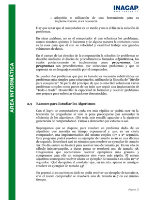 o   Adopción o utilización de una          herramienta    para   su
                    implementación, si es necesaria.

      Hay que notar que el computador es un medio y no es el fin en la solución de
      problemas.

      En otras palabras, no es el computador el que soluciona los problemas,
      somos nosotros quienes lo hacemos y de alguna manera le contamos como
      es la cosa para que él con su velocidad y exactitud trabaje con grandes
      volúmenes de datos.

      En el campo de las ciencias de la computación la solución de problemas se
      describe mediante el diseño de procedimientos llamados algoritmos, los
      cuales posteriormente se implementan como programas. Los
      programas son procedimientos que solucionan problemas y que se
      expresan en un lenguaje conocido por el computador.

      Se pueden dar problemas que por su tamaño es necesario subdividirlos en
      problemas más simples para solucionarlos, utilizando la filosofía de "Dividir
      para conquistar". Se parte del principio de que es más fácil solucionar varios
      problemas simples como partes de un todo que seguir una implantación de
      "Todo o Nada". Desarrollar la capacidad de formular y resolver problemas
      nos prepara para enfrentar situaciones desconocidas.


2.3   Razones para Estudiar los Algoritmos

      Con el logro de computadores cada vez más rápidos se podría caer en la
      tentación de preguntarse si vale la pena preocuparse por aumentar la
      eficiencia de los algoritmos. ¿No sería más sencillo aguardar a la siguiente
      generación de computadores?. Vamos a demostrar que esto no es así.

      Supongamos que se dispone, para resolver un problema dado, de un
      algoritmo que necesita un tiempo exponencial y que, en un cierto
      computador, una implementación del mismo emplea 10-4 x 2n segundos.
      Este programa podrá resolver un ejemplar de tamaño n=10 en una décima
      de segundo. Necesitará casi 10 minutos para resolver un ejemplar de tamaño
      20. Un día entero no bastará para resolver uno de tamaño 30. En un año de
      cálculo ininterrumpido, a duras penas se resolverá uno de tamaño 38.
      Imaginemos que necesitamos resolver ejemplares más grandes y
      compramos para ello un computador cien veces más rápido. El mismo
      algoritmo conseguirá resolver ahora un ejemplar de tamaño n en sólo 10-6 2n
      segundos. ¡Qué decepción al constatar que, en un año, apenas se consigue
      resolver un ejemplar de tamaño 45!

      En general, si en un tiempo dado se podía resolver un ejemplar de tamaño n,
      con el nuevo computador se resolverá uno de tamaño n+7 en ese mismo
      tiempo.


                                                                           Página 22
 