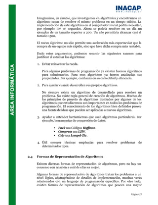Imaginemos, en cambio, que investigamos en algorítmica y encontramos un
      algoritmo capaz de resolver el mismo problema en un tiempo cúbico. La
      implementación de este algoritmo en el computador inicial podría necesitar,
      por ejemplo 10-2 n3 segundos. Ahora se podría resolver en un día un
      ejemplar de un tamaño superior a 200. Un año permitiría alcanzar casi el
      tamaño 1500.

      El nuevo algoritmo no sólo permite una aceleración más espectacular que la
      compra de un equipo más rápido, sino que hace dicha compra más rentable.

      Dado estos argumentos, podemos resumir las siguientes razones para
      justificar el estudiar los algoritmos:

      1. Evitar reinventar la rueda.

         Para algunos problemas de programación ya existen buenos algoritmos
         para solucionarlos. Para esos algoritmos ya fueron analizadas sus
         propiedades. Por ejemplo, confianza en su correctitud y eficiencia.

      2. Para ayudar cuando desarrollen sus propios algoritmos.

         No siempre existe un algoritmo de desarrollado para resolver un
         problema. No existe regla general de creación de algoritmos. Muchos de
         los principios de proyeto de algoritmos ilustrados por algunos de los
         algoritmos que estudiaremos son importantes en todos los problemas de
         programación. El conocimiento de los algoritmos bien definidos provee
         una fuente de ideas que pueden ser aplicadas a nuevos algoritmos.

      3. Ayudar a entender herramientas que usan algoritmos particulares. Por
         ejemplo, herramentas de compresión de datos:

                 •   Pack usa Códigos Huffman.
                 •   Compress usa LZW.
                 •   Gzip usa Lempel-Ziv.

      4. Útil conocer técnicas         empleadas   para   resolver   problemas   de
         determinados tipos.


2.4   Formas de Representación de Algoritmos

      Existen diversas formas de representación de algoritmos, pero no hay un
      consenso con relación a cuál de ellas es mejor.

      Algunas formas de representación de algoritmos tratan los problemas a un
      nivel lógico, abstrayéndose de detalles de implementación, muchas veces
      relacionados con un lenguaje de programación específico. Por otro lado,
      existen formas de representación de algoritmos que poseen una mayor

                                                                           Página 23
 
