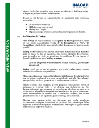riqueza de detalles y muchas veces acaban por obscurecer la idea principal,
      el algoritmo, dificultando su entendimiento.

      Dentro de las formas de representación de algoritmos más conocidas,
      sobresalen:

         •   La descripción narrativa
         •   El Flujograma convencional
         •   El diagrama Chapin
         •   El pseudocódigo, o también conocido como lenguaje estructurado.

2.5   La Máquina de Turing

      Alan Turing, en 1936 desarrolló su Máquina de Turing (la cual se cubre
      en los cursos denominados Teoría de la Computación o Teoría de
      Automátas), estableciendo que cualquier algoritmo puede ser representado
      por ella.

      Turing mostró también que existen problemas matemáticos bien definidos
      para los cuales no hay un algoritmo. Hay muchos ejemplos de problemas
      para los cuales no existe un algoritmo. Un problema de este tipo es el
      llamado problema de paro (halting problem):

             Dado un programa de computadora con sus entradas, ¿parará este
             alguna vez?

      Turing probó que no hay un algoritmo que pueda resolver correctamente
      todas las instancias de este problema.

      Alguie n podría pensar en encontrar algunos métodos para detectar patrones
      que permitan examinar el programa para cualquier entrada. Sin embargo,
      siempre habrá sutilezas que escapen al análisis correspondiente.

      Alguna persona más suspicaz, podría proponer simplemente correr el
      programa y reportar éxito si se alcanza una declaración de fin.
      Desgraciadamente, este esquema no garantiza por sí mismo un paro y en
      consecuencia el problema no puede ser resuelto con los pasos propuestos.
      Como consecuencia de acuerdo con la definición anterior, ese último
      procedimiento no es un algoritmo, pues no se llega a una solución.

      Muchas veces aunque exista un algoritmo que pueda solucionar
      correctamente cualquier instancia de un problema dado, no siempre dicho
      algoritmo es satisfactorio porque puede requerir de tiempos exageradamente
      excesivos para llegar a la solución.




                                                                         Página 24
 