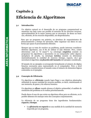Capítulo 3
Eficiencia de Algoritmos
3.1   Introducción

      Un objetivo natural en el desarrollo de un programa computacional es
      mantener tan bajo como sea posible el consumo de los diversos recursos,
      aprovechándolos de la mejor manera que se encuentre. Se desea un buen
      uso, eficiente, de los recursos disponibles, sin desperdiciarlos.

      Para que un programa sea práctico, en términos de requerimientos de
      almacenamiento y tiempo de ejecución, debe organizar sus datos en una
      forma que apoye el procesamiento eficiente.

      Siempre que se trata de resolver un problema, puede interesar considerar
      distintos algoritmos, con el fin de utilizar el más eficiente. Pero, ¿cómo
      determinar cuál es "el mejor"?. La estrategia empírica consiste en
      programar los algoritmos y ejecutarlos en un computador sobre algunos
      ejemplares de prueba. La estrategia teórica consiste en determinar
      matemáticamente la cantidad de recursos (tiempo, espacio, etc.) que
      necesitará el algoritmo en función del tamaño del ejemplar considerado.

      El tamaño de un ejemplar x corresponde formalmente al número de dígitos
      binarios necesarios para representarlo en el computador. Pero a nivel
      algorítmico consideraremos el tamaño como el número de elementos lógicos
      contenidos en el ejemplar.


3.2   Concepto de Eficiencia

      Un algoritmo es eficiente cuando logra llegar a sus objetivos planteados
      utilizando la menor cantidad de recursos posibles, es decir, minimizando el
      uso memoria, de pasos y de esfuerzo humano.

      Un algoritmo es eficaz cuando alcanza el objetivo primordial, el análisis de
      resolución del problema se lo realiza prioritariamente.

      Puede darse el caso de que exista un algoritmo eficaz pero no eficiente, en lo
      posible debemos de manejar estos dos conceptos conjuntamente.

      La eficiencia de un programa tiene dos ingredientes fundamentales:
      espacio y tiempo.

         •   La eficiencia en espacio es una medida de la cantidad de memoria
             requerida por un programa.
                                                                           Página 25
 