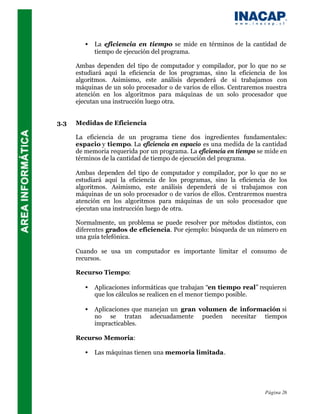 •   La eficiencia en tiempo se mide en términos de la cantidad de
             tiempo de ejecución del programa.

      Ambas dependen del tipo de computador y compilador, por lo que no se
      estudiará aquí la eficiencia de los programas, sino la eficiencia de los
      algoritmos. Asimismo, este análisis dependerá de si trabajamos con
      máquinas de un solo procesador o de varios de ellos. Centraremos nuestra
      atención en los algoritmos para máquinas de un solo procesador que
      ejecutan una instrucción luego otra.


3.3   Medidas de Eficiencia

      La eficiencia de un programa tiene dos ingredientes fundamentales:
      espacio y tiempo. La eficiencia en espacio es una medida de la cantidad
      de memoria requerida por un programa. La eficiencia en tiempo se mide en
      términos de la cantidad de tiempo de ejecución del programa.

      Ambas dependen del tipo de computador y compilador, por lo que no se
      estudiará aquí la eficiencia de los programas, sino la eficiencia de los
      algoritmos. Asimismo, este análisis dependerá de si trabajamos con
      máquinas de un solo procesador o de varios de ellos. Centraremos nuestra
      atención en los algoritmos para máquinas de un solo procesador que
      ejecutan una instrucción luego de otra.

      Normalmente, un problema se puede resolver por métodos distintos, con
      diferentes grados de eficiencia. Por ejemplo: búsqueda de un número en
      una guía telefónica.

      Cuando se usa un computador es importante limitar el consumo de
      recursos.

      Recurso Tiempo:

         •   Aplicaciones informáticas que trabajan “en tiempo real” requieren
             que los cálculos se realicen en el menor tiempo posible.

         •   Aplicaciones que manejan un gran volumen de información si
             no se tratan adecuadamente pueden necesitar tiempos
             impracticables.

      Recurso Memoria:

         •   Las máquinas tienen una memoria limitada.




                                                                      Página 26
 