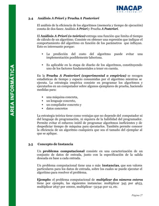 3.4   Análisis A Priori y Prueba A Posteriori

      El análisis de la eficiencia de los algoritmos (memoria y tiempo de ejecución)
      consta de dos fases: Análisis A Priori y Prueba A Posteriori.

      El Análisis A Priori (o teórico) entrega una función que limita el tiempo
      de cálculo de un algoritmo. Consiste en obtener una expresión que indique el
      comportamiento del algoritmo en función de los parámetros que influyan.
      Esto es interesante porque:

         •   La predicción del costo del algoritmo            puede    evitar   una
             implementación posiblemente laboriosa.

         •   Es aplicable en la etapa de diseño de los algoritmos, constituyendo
             uno de los factores fundamentales a tener en cuenta.

      En la Prueba A Posteriori (experimental o empírica) se recogen
      estadísticas de tiempo y espacio consumidas por el algoritmo mientras se
      ejecuta. La estrategia empírica consiste en programar los algoritmos y
      ejecutarlos en un computador sobre algunos ejemplares de prueba, haciendo
      medidas para:

         •   una máquina concreta,
         •   un lenguaje concreto,
         •   un compilador concreto y
         •   datos concretos

      La estrategia teórica tiene como ventajas que no depende del computador ni
      del lenguaje de programación, ni siquiera de la habilidad del programador.
      Permite evitar el esfuerzo inútil de programar algoritmos ineficientes y de
      despediciar tiempo de máquina para ejecutarlos. También permite conocer
      la eficiencia de un algoritmo cualquiera que sea el tamaño del ejemplar al
      que se aplique.


3.5   Concepto de Instancia

      Un problema computacional consiste en una caracterización de un
      conjunto de datos de entrada, junto con la especificación de la salida
      deseada en base a cada entrada.

      Un problema computacional tiene una o más instancias, que son valores
      particulares para los datos de entrada, sobre los cuales se puede ejecutar el
      algoritmo para resolver el problema.

      Ejemplo: el problema computacional de multiplicar dos números enteros
      tiene por ejemplo, las siguientes instancias: multiplicar 345 por 4653,
      multiplicar 2637 por 10000, multiplicar -32341 por 12, etc.

                                                                           Página 27
 