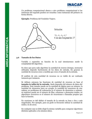Un problema computacional abarca a otro problema computacional si las
      instancias del segundo pueden ser resueltas como instancias del primero en
      forma directa.

      Ejemplo: Problema del Vendedor Viajero.




3.6   Tamaño de los Datos

      Variable o expresión en función de la cual intentaremos medir la
      complejidad del algoritmo.

      Es claro que para cada algoritmo la cantidad de recurso (tiempo, memoria)
      utilizados depende fuertemente de los datos de entrada. En general, la
      cantidad de recursos crece a medida que crece el tamaño de la entrada.

      El análisis de esta cantidad de recursos no es viable de ser realizado
      instancia por instancia.

      Se definen entonces las funciones de cantidad de recursos en base al
      tamaño (o talla) de la entrada. Suele depender del número de datos del
      problema. Este tamaño puede ser la cantidad de dígitos para un número, la
      cantidad de elementos para un arreglo, la cantidad de caracteres de una
      cadena, en problemas de ordenación es el número de elementos a ordenar,
      en matrices puede ser el número de filas, columnas o elementos totales, en
      algoritmos recursivos es el número de recursiones o llamadas propias que
      hace la función.

      En ocasiones es útil definir el tamaño de la entrada en base a dos o más
      magnitudes. Por ejemplo, para un grafo es frecuente utilizar la cantidad de
      nodos y la de arcos.

      En cualquier caso se debe elegir la misma variable para comparar algoritmos
      distintos aplicados a los mismos datos.
                                                                         Página 28
 