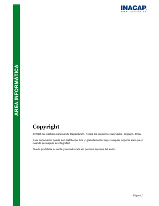 Copyright
© 2003 de Instituto Nacional de Capacitación. Todos los derechos reservados. Copiapó, Chile.

Este documento puede ser distribuido libre y gratuitamente bajo cualquier soporte siempre y
cuando se respete su integridad.

Queda prohibida su venta y reproducción sin permiso expreso del autor.




                                                                                    Página 2
 