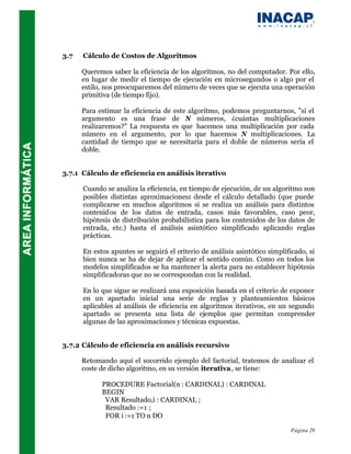 3.7   Cálculo de Costos de Algoritmos

      Queremos saber la eficiencia de los algoritmos, no del computador. Por ello,
      en lugar de medir el tiempo de ejecución en microsegundos o algo por el
      estilo, nos preocuparemos del número de veces que se ejecuta una operación
      primitiva (de tiempo fijo).

      Para estimar la eficiencia de este algoritmo, podemos preguntarnos, "si el
      argumento es una frase de N números, ¿cuántas multiplicaciones
      realizaremos?" La respuesta es que hacemos una multiplicación por cada
      número en el argumento, por lo que hacemos N multiplicaciones. La
      cantidad de tiempo que se necesitaría para el doble de números sería el
      doble.


3.7.1 Cálculo de eficiencia en análisis iterativo

      Cuando se analiza la eficiencia, en tiempo de ejecución, de un algoritmo son
      posibles distintas aproximaciones: desde el cálculo detallado (que puede
      complicarse en muchos algoritmos si se realiza un análisis para distintos
      contenid os de los datos de entrada, casos más favorables, caso peor,
      hipótesis de distribución probabilística para los contenidos de los datos de
      entrada, etc.) hasta el análisis asintótico simplificado aplicando reglas
      prácticas.

      En estos apuntes se seguirá el criterio de análisis asintótico simplificado, si
      bien nunca se ha de dejar de aplicar el sentido común. Como en todos los
      modelos simplificados se ha mantener la alerta para no establecer hipótesis
      simplificadoras que no se correspondan con la realidad.

      En lo que sigue se realizará una exposición basada en el criterio de exponer
      en un apartado inicial una serie de reglas y planteamientos básicos
      aplicables al análisis de eficiencia en algoritmos iterativos, en un segundo
      apartado se presenta una lista de ejemplos que permitan comprender
      algunas de las aproximaciones y técnicas expuestas.


3.7.2 Cálculo de eficiencia en análisis recursivo

      Retomando aquí el socorrido ejemplo del factorial, tratemos de analizar el
      coste de dicho algoritmo, en su versión iterativa , se tiene:

            PROCEDURE Factorial(n : CARDINAL) : CARDINAL
            BEGIN
             VAR Resultado,i : CARDINAL ;
             Resultado :=1 ;
             FOR i :=1 TO n DO

                                                                            Página 29
 