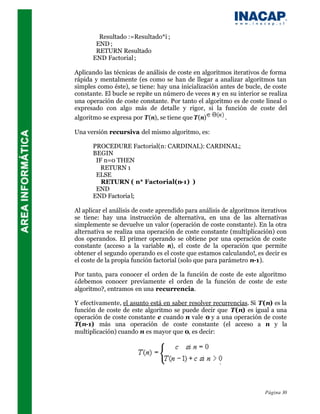 Resultado :=Resultado*i ;
       END ;
       RETURN Resultado
      END Factorial ;

Aplicando las técnicas de análisis de coste en algoritmos iterativos de forma
rápida y mentalmente (es como se han de llegar a analizar algoritmos tan
simples como éste), se tiene: hay una inicialización antes de bucle, de coste
constante. El bucle se repite un número de veces n y en su interior se realiza
una operación de coste constante. Por tanto el algoritmo es de coste lineal o
expresado con algo más de detalle y rigor, si la función de coste del
algoritmo se expresa por T(n), se tiene que T(n)       .

Una versión recursiva del mismo algoritmo, es:

      PROCEDURE Factorial(n: CARDINAL): CARDINAL;
      BEGIN
       IF n=0 THEN
         RETURN 1
       ELSE
         RETURN ( n* Factorial(n-1) )
       END
      END Factoria l;

Al aplicar el análisis de coste aprendido para análisis de algoritmos iterativos
se tiene: hay una instrucción de alternativa, en una de las alternativas
simplemente se devuelve un valor (operación de coste constante). En la otra
alternativa se realiza una operación de coste constante (multiplicación) con
dos operandos. El primer operando se obtiene por una operación de coste
constante (acceso a la variable n), el coste de la operación que permite
obtener el segundo operando es el coste que estamos calculando!, es decir es
el coste de la propia función factorial (solo que para parámetro n-1).

Por tanto, para conocer el orden de la función de coste de este algoritmo
¿debemos conocer previamente el orden de la función de coste de este
algoritmo?, entramos en una recurrencia.

Y efectivamente, el asunto está en saber resolver recurrencias. Si T(n) es la
función de coste de este algoritmo se puede decir que T(n) es igual a una
operación de coste constante c cuando n vale 0 y a una operación de coste
T(n-1) más una operación de coste constante (el acceso a n y la
multiplicación) cuando n es mayor que 0, es decir:




                                                                       Página 30
 