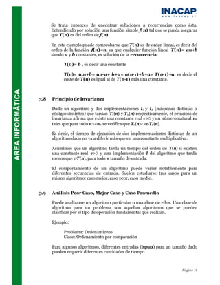 Se trata entonces de encontrar soluciones a recurrencias como ésta.
      Entendiendo por solución una función simple f(n) tal que se pueda asegurar
      que T(n) es del orden de f(n).

      En este ejemplo puede comprobarse que T(n) es de orden lineal, es decir del
      orden de la función f(n)=n, ya que cualquier función lineal T(n)= an+b
      siendo a y b constantes, es solución de la recurrencia:

            T(0)= b , es decir una constante

            T(n)= a.n+b= an-a+ b+a= a(n-1)+b+a= T(n-1)+a, es decir el
            coste de T(n) es igual al de T(n-1) más una constante.



3.8   Principio de Invarianza

      Dado un algoritmo y dos implementaciones I1 y I2 (máquinas distintas o
      códigos distintos) que tardan T1 (n) y T2 (n) respectivamente, el principio de
      invarianza afirma que existe una constante real c>0 y un número natural n0
      tales que para todo n>=n0 se verifica que T1 (n)<=c·T2 (n).

      Es decir, el tiempo de ejecución de dos implementaciones distintas de un
      algoritmo dado no va a diferir más que en una constante multiplicativa.

      Asumimos que un algoritmo tarda un tiempo del orden de T(n) si existen
      una constante real c>0 y una implementación I del algoritmo que tarda
      menos que c·T (n), para todo n tamaño de entrada.

      El comportamiento de un algoritmo puede variar notablemente para
      diferentes secuencias de entrada. Suelen estudiarse tres casos para un
      mismo algoritmo: caso mejor, caso peor, caso medio.


3.9   Análisis Peor Caso, Mejor Caso y Caso Promedio

      Puede analizarse un algoritmo particular o una clase de ellos. Una clase de
      algoritmo para un problema son aquellos algoritmos que se pueden
      clasificar por el tipo de operación fundamental que realizan.

      Ejemplo:

            Problema: Ordenamiento
            Clase: Ordenamiento por comparación

      Para algunos algoritmos, diferentes entradas (inputs) para un tamaño dado
      pueden requerir diferentes cantidades de tiempo.



                                                                           Página 31
 