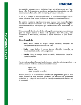 Por ejemplo, consideremos el problema de encontrar la posición particular
de un valor K, dentro de un arreglo de n elementos. Suponiendo que sólo
ocurre una vez. Comentar sobre el mejor, peor y caso promedio.

¿Cuál es la ventaja de analizar cada caso? Si examinamos el peor de los
casos, sabemos que al menos el algoritmo se desempeñara de esa forma.

En cambio, cuando un algoritmo se ejecuta muchas veces en muchos tipos
de entrada, estamos interesados en el comportamiento promedio o típico.
Desafortunadamente, esto supone que sabemos cómo están distribuidos los
datos.

Si conocemos la distribución de los datos, podemos sacar provecho de esto,
para un mejor análisis y diseño del algoritmo. Por otra parte, sino
conocemos la distribución, entonces lo mejor considerar el peor de los
casos.

Tipos de análisis:

   o   Peor caso: indica el mayor tiempo obtenido, teniendo en
       consideración todas las entradas pos ibles.

   o   Mejor caso: indica el menor tiempo obtenido, teniendo en
       consideración todas las entradas posibles.

   o   Media: indica el tiempo medio obtenido, considerando todas las
       entradas posibles.


No se puede analizar el comportamiento sobre todas las entradas posibles, va a
existir para cada problema particular un análisis en el:

            - peor caso
            - mejor caso
            - caso promedio (o medio)

El caso promedio es la medida más realista de la performance, pero es más
difícil de calcular pues establece que todas las entradas son igualmente
probables, lo cual puede ser cierto o no. Trabajaremos específicamente con
el peor caso.




                                                                  Página 32
 