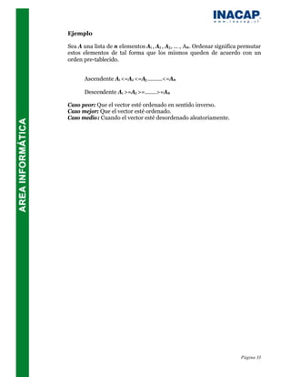 Ejemplo

Sea A una lista de n elementos A1 , A2 , A3 , ... , An . Ordenar significa permutar
estos elementos de tal forma que los mismos queden de acuerdo con un
orden pre-tablecido.


       Ascendente A1 <=A2 <=A3 ..........<=An

       Descendente A1 >=A2 >=........>=An

Caso peor: Que el vector esté ordenado en sentido inverso.
Caso mejor: Que el vector esté ordenado.
Caso medio: Cuando el vector esté desordenado aleatoriamente.




                                                                          Página 33
 