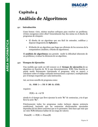 Capítulo 4
 Análisis de Algoritmos
4.1   Introducción

      Como hemos visto, existen muchos enfoques para resolver un problema.
      ¿Cómo escogemos entre ellos? Generalmente hay dos metas en el diseño de
      programas de cómputo:

         •   El diseño de un algoritmo que sea fácil de entender, codificar y
             depurar (Ingeniería de Software).

         •   El diseño de un algoritmo que haga uso eficiente de los recursos de la
             computadora (Análisis y Diseño de algoritmos).

      El análisis de algoritmos nos permite medir la dificultad inherente de
      un problema y evaluar la eficiencia de un algoritmo.


4.2   Tiempos de Ejecución

      Una medida que suele ser útil conocer es el tiempo de ejecución de un
      algoritmo en función de N, lo que denominaremos T(N). Esta función se
      puede medir físicamente (ejecutando el programa, reloj en mano), o
      calcularse sobre el código contando instrucciones a ejecutar y multiplicando
      por el tiempo requerido por cada instrucción.

      Así, un trozo sencillo de programa como:

             S1; FOR i:= 1 TO N DO S2 END;

      requiere:

             T(N):= t1 + t2*N

      siendo t1 el tiempo que lleve ejecutar la serie "S1" de sentencias, y t2 el que
      lleve la serie "S2".

      Prácticamente todos los programas reales incluyen alguna sentencia
      condicional, haciendo que las sentencias efectivamente ejecutadas
      dependan de los datos concretos que se le presenten. Esto hace que más que
      un valor T(N) debamos hablar de un rango de valores:

       Tmin(N) <= T(N) <= Tmax(N)

                                                                            Página 34
 