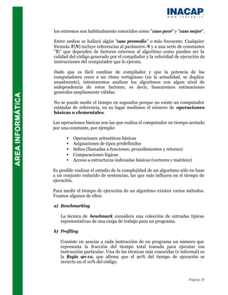 los extremos son habitualmente conocidos como "caso peor" y "caso mejor".

Entre ambos se hallará algún "caso promedio" o más frecuente. Cualquier
fórmula T(N) incluye referencias al parámetro N y a una serie de constantes
"T i" que dependen de factores externos al algoritmo como pueden ser la
calidad del código generado por el compilador y la velocidad de ejecución de
instrucciones del computador que lo ejecuta.

Dado que es fácil cambiar de compilador y que la potencia de los
computadores crece a un ritmo vertiginoso (en la actualidad, se duplica
anualmente), intentaremos analizar los algoritmos con algun nivel de
independencia de estos factores; es decir, buscaremos estimaciones
generales ampliamente válidas.

No se puede medir el tiempo en segundos porque no existe un computador
estándar de referencia, en su lugar medimos el número de operaciones
básicas o elementales.

Las operaciones básicas son las que realiza el computador en tiempo acotado
por una constante, por ejemplo:

      •   Operaciones aritméticas básicas
      •   Asignaciones de tipos predefinidos
      •   Saltos (llamadas a funciones, procedimientos y retorno)
      •   Comparaciones lógicas
      •   Acceso a estructuras indexadas básicas (vectores y matrices)

Es posible realizar el estudio de la complejidad de un algoritmo sólo en base
a un conjunto reducido de sentencias, las que más influyen en el tiempo de
ejecución.

Para medir el tiempo de ejecución de un algoritmo existen varios métodos.
Veamos algunos de ellos:

a) Benchmarking

   La técnica de benchmark considera una colección de entradas típicas
   representativas de una carga de trabajo para un programa.

b) Profiling

   Consiste en asociar a cada instrucción de un programa un número que
   representa la fracción del tiempo total tomada para ejecutar esa
   instrucción particular. Una de las técnicas más conocidas (e informal) es
   la Regla 90-10, que afirma que el 90% del tiempo de ejecución se
   invierte en el 10% del código.


                                                                     Página 35
 