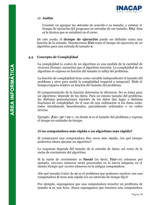 c) Análisis

         Consiste en agrupar las entradas de acuerdo a su tamaño, y estimar el
         tiempo de ejecución del programa en entradas de ese tamaño, T(n). Esta
         es la técnica que se estudiará en el curso.

      De este modo, el tiempo de ejecución puede ser definido como una
      función de la entrada. Denotaremos T(n) como el tiempo de ejecución de un
      algoritmo para una entrada de tamaño n.


4.3   Concepto de Complejidad

      La complejidad (o costo) de un algoritmo es una medida de la cantidad de
      recursos (tiempo, memoria) que el algoritmo necesita. La complejidad de un
      algoritmo se expresa en función del tamaño (o talla) del problema.

      La función de complejidad tiene como variable independiente el tamaño del
      problema y sirve para medir la complejidad (espacial o temporal). Mide el
      tiempo/espacio relativo en función del tamaño del problema.

      El comportamiento de la función determina la eficiencia. No es única para
      un algoritmo: depende de los datos. Para un mismo tamaño del problema,
      las distintas presentaciones iniciales de los datos dan lugar a distintas
      funciones de complejidad. Es el caso de una ordenación si los datos están
      todos inicialmente desordenados, parcialmente ordenados o en orden
      inverso.

      Ejemplo: f(n)= 3n2 +2n+1 , en donde n es el tamaño del problema y expresa
      el tiempo en unidades de tiempo.


      ¿Una computadora más rápida o un algoritmo más rápido?

      Si compramos una computadora diez veces más rápida, ¿en qué tiempo
      podremos ahora ejecutar un algoritmo?

      La respuesta depende del tamaño de la entrada de datos, así como de la
      razón de crecimiento del algoritmo.

      Si la razón de crecimiento es lineal (es decir, T(n)=cn) entonces por
      ejemplo, 100.000 números serán procesados en la nueva máquina en el
      mismo tiempo que 10.000 números en la antigua computadora.

      ¿De qué tamaño (valor de n) es el problema que podemos resolver con una
      computadora X veces más rápida (en un intervalo de tiempo fijo)?

      Por ejemplo, supongamos que una computadora resuelve un problema de
      tamaño n en una hora. Ahora supongamos que tenemos una computadora

                                                                        Página 36
 
