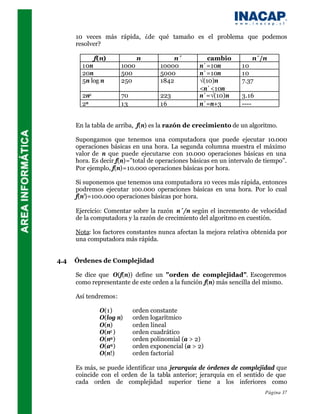 10 veces más rápida, ¿de qué tamaño es el problema que podemos
      resolver?

              f(n)            n           n´          cambio          n´/n
        10n            1000          10000         n´=10n         10
        20n            500           5000          n´=10n         10
        5n log n       250           1842          √(10)n         7.37
                                                   <n´<10n
        2n2            70            223           n´=√(10)n      3.16
        2n             13            16            n´=n+3         ----


      En la tabla de arriba, f(n) es la razón de crecimiento de un algoritmo.

      Supongamos que tenemos una computadora que puede ejecutar 10.000
      operaciones básicas en una hora. La segunda columna muestra el máximo
      valor de n que puede ejecutarse con 10.000 operaciones básicas en una
      hora. Es decir f(n)=”total de operaciones básicas en un intervalo de tiempo”.
      Por ejemplo, f(n)=10.000 operaciones básicas por hora.

      Si suponemos que tenemos una computadora 10 veces más rápida, entonces
      podremos ejecutar 100.000 operaciones básicas en una hora. Por lo cual
      f(n’)=100.000 operaciones básicas por hora.

      Ejercicio: Comentar sobre la razón n´/n según el incremento de velocidad
      de la computadora y la razón de crecimiento del algoritmo en cuestión.

      Nota: los factores constantes nunca afectan la mejora relativa obtenida por
      una computadora más rápida.


4.4   Órdenes de Complejidad

      Se dice que O(f(n)) define un "orden de complejidad". Escogeremos
      como representante de este orden a la función f(n) más sencilla del mismo.

      Así tendremos:

               O(1)         orden constante
               O(log n)     orden logarítmico
               O(n)         orden lineal
               O(n2 )       orden cuadrático
               O(na )       orden polinomial (a > 2)
               O(an )       orden exponencial (a > 2)
               O(n!)        orden factorial

      Es más, se puede identificar una jerarquía de órdenes de complejidad que
      coincide con el orden de la tabla anterior; jerarquía en el sentido de que
      cada orden de complejidad superior tiene a los inferiores como
                                                                          Página 37
 