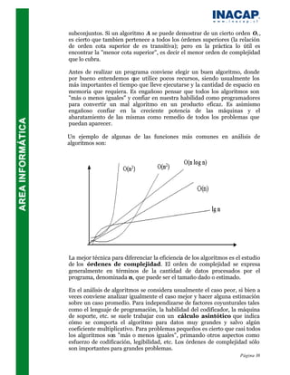 subconjuntos. Si un algoritmo A se puede demostrar de un cierto orden O1 ,
es cierto que tambien pertenece a todos los órdenes superiores (la relación
de orden cota superior de es transitiva); pero en la práctica lo útil es
encontrar la "menor cota superior", es decir el menor orden de complejidad
que lo cubra.

Antes de realizar un programa conviene elegir un buen algoritmo, donde
por bueno entendemos que utilice pocos recursos, siendo usualmente los
más importantes el tiempo que lleve ejecutarse y la cantidad de espacio en
memoria que requiera. Es engañoso pensar que todos los algoritmos son
"más o menos iguales" y confiar en nuestra habilidad como programadores
para convertir un mal algoritmo en un producto eficaz. Es asimismo
engañoso confiar en la creciente potencia de las máquinas y el
abaratamiento de las mismas como remedio de todos los problemas que
puedan aparecer.

Un ejemplo de algunas de las funciones más comunes en análisis de
algoritmos son:




La mejor técnica para diferenciar la eficiencia de los algoritmos es el estudio
de los órdenes de complejidad. El orden de complejidad se expresa
generalmente en términos de la cantidad de datos procesados por el
programa, denominada n, que puede ser el tamaño dado o estimado.

En el análisis de algoritmos se considera usualmente el caso peor, si bien a
veces conviene analizar igualmente el caso mejor y hacer alguna estimación
sobre un caso promedio. Para independizarse de factores coyunturales tales
como el lenguaje de programación, la habilidad del codificador, la máquina
de soporte, etc. se suele trabajar con un cálculo asintótico que indica
cómo se comporta el algoritmo para datos muy grandes y salvo algún
coeficiente multiplicativo. Para problemas pequeños es cierto que casi todos
los algoritmos son "más o menos iguales", primando otros aspectos como
esfuerzo de codificación, legibilidad, etc. Los órdenes de complejidad sólo
son importantes para grandes problemas.
                                                                      Página 38
 