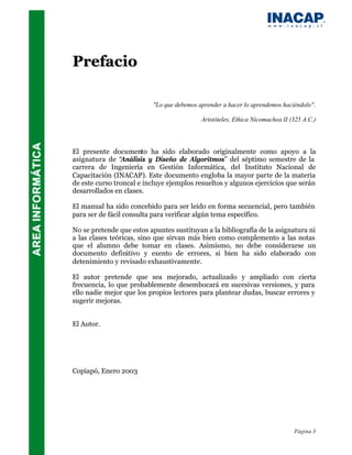 Prefacio

                          "Lo que debemos aprender a hacer lo aprendemos haciéndolo".

                                           Aristóteles, Ethica Nicomachea II (325 A.C.)




El presente documento ha sido elaborado originalmente como apoyo a la
asignatura de “Análisis y Diseño de Algoritmos” del séptimo semestre de la
carrera de Ingeniería en Gestión Informática, del Instituto Nacional de
Capacitación (INACAP). Este documento engloba la mayor parte de la materia
de este curso troncal e incluye ejemplos resueltos y algunos ejercicios que serán
desarrollados en clases.

El manual ha sido concebido para ser leído en forma secuencial, pero también
para ser de fácil consulta para verificar algún tema específico.

No se pretende que estos apuntes sustituyan a la bibliografía de la asignatura ni
a las clases teóricas, sino que sirvan más bien como complemento a las notas
que el alumno debe tomar en clases. Asimismo, no debe considerarse un
documento definitivo y exento de errores, si bien ha sido elaborado con
detenimiento y revisado exhaustivamente.

El autor pretende que sea mejorado, actualizado y ampliado con cierta
frecuencia, lo que probablemente desembocará en sucesivas versiones, y para
ello nadie mejor que los propios lectores para plantear dudas, buscar errores y
sugerir mejoras.


El Autor.




Copiapó, Enero 2003




                                                                              Página 3
 