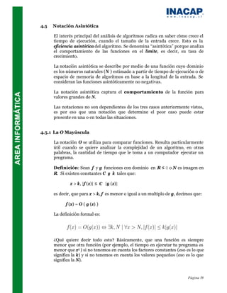 4.5   Notación Asintótica

      El interés principal del análisis de algoritmos radica en saber cómo crece el
      tiempo de ejecución, cuando el tamaño de la entrada crece. Esto es la
      eficiencia asintótica del algoritmo. Se denomina “asintótica” porque analiza
      el comportamiento de las funciones en el límite, es decir, su tasa de
      crecimiento.

      La notación asintótica se describe por medio de una función cuyo dominio
      es los números naturales (Ν ) estimado a partir de tiempo de ejecución o de
      espacio de memoria de algoritmos en base a la longitud de la entrada. Se
      consideran las funciones asintóticamente no negativas.

      La notación asintótica captura el comportamiento de la función para
      valores grandes de N.

      Las notaciones no son dependientes de los tres casos anteriormente vistos,
      es por eso que una notación que determine el peor caso puede estar
      presente en una o en todas las situaciones.


4.5.1 La O Mayúscula

      La notación O se utiliza para comparar funciones. Resulta particularmente
      útil cuando se quiere analizar la complejidad de un algoritmo, en otras
      palabras, la cantidad de tiempo que le toma a un computador ejecutar un
      programa.

      Definición: Sean f y g funciones con dominio en R ≤ 0 o N es imagen en
      R. Si existen constantes C y k tales que:

            ∀ x > k, |f (x)| ≤ C ⋅ |g (x)|

      es decir, que para x > k, f es menor o igual a un multiplo de g, decimos que:

            f (x) = O ( g (x) )

      La definición formal es:




      ¿Qué quiere decir todo esto? Básicamente, que una función es siempre
      menor que otra función (por ejemplo, el tiempo en ejecutar tu programa es
      menor que x2 ) si no tenemos en cuenta los factores constantes (eso es lo que
      significa la k) y si no tenemos en cuenta los valores pequeños (eso es lo que
      significa la N).


                                                                           Página 39
 