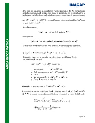 ¿Por qué no tenemos en cuenta los valores pequeños de N? Porqué para
entradas pequeñas, el tiempo que tarda el programa no es significativo y
casi siempre el algoritmo será suficientemente rápido para lo que queremos.

Así 3N3 + 5N2 – 9 = O (N3) no significa que existe una función O(N3) que
es igual a 3N 3 + 5N 2 – 9.

Debe leerse como:

                    “3N 3+5N 2 –9 es O-Grande de N3”

que significa:

         “3N 3+5N 2 –9 está asintóticamente dominada por N3”

La notación puede resultar un poco confusa. Veamos algunos ejemplos.


Ejemplo 1: Muestre que 3N 3 + 5N 2 – 9 = O (N 3).

De nuestra experiencia anterior pareciera tener sentido que C = 5.
Encontremos k tal que:

           3N 3 + 5N 2 – 9 ≤ 5N 3 for N > k :

          1. Agrupamos:          5N2 = 2N 3 + 9
          2. Cuál k asegura que 5N2 = N3 para N > k?
          3. k = 5
          4. Así que para N > 5, 5N2 = N3 = 2N3 + 9.
          5. C = 5, k = 5 (no es único!)


Ejemplo 2: Muestre que N 4 ≠ O (3N3 + 5N2 – 9) .

Hay que mostrar que no existen C y k tales que para N > k, C* (3N3 + 5N2 –
9) ≥ N4 es siempre cierto (usamos límites, recordando el curso de Cálculo).




                                                                     Página 40
 