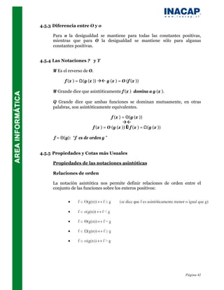4.5.3 Diferencia entre O y o

     Para o la desigualdad se mantiene para todas las constantes positivas,
     mientras que para O la desigualdad se mantiene sólo para algunas
     constantes positivas.


4.5.4 Las Notaciones ? y T

     Ω Es el reverso de O.

           f (x ) = Ω(g (x )) àß g (x ) = O (f (x ))

     Ω Grande dice que asintóticamente f (x ) domina a g (x ).

     Θ Grande dice que ambas funciones se dominan mutuamente, en otras
     palabras, son asintóticamente equivalentes.

                                     f (x ) = Θ(g (x ))
                                            àß
                          f (x ) = O (g (x )) ∧ f (x ) = Ω(g (x ))

      f = Θ(g): “f es de orden g ”


4.5.5 Propiedades y Cotas más Usuales

     Propiedades de las notaciones asintóticas

     Relaciones de orden

     La notación asintótica nos permite definir relaciones de orden entre el
     conjunto de las funciones sobre los enteros positivos:




                                                                     Página 42
 